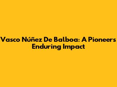 Vasco Núñez De Balboa: A Pioneer's Enduring Impact