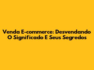 Venda E-commerce: Desvendando O Significado E Seus Segredos