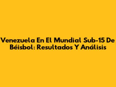 Venezuela En El Mundial Sub-15 De Béisbol: Resultados Y Análisis