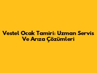 Vestel Ocak Tamiri: Uzman Servis Ve Arıza Çözümleri