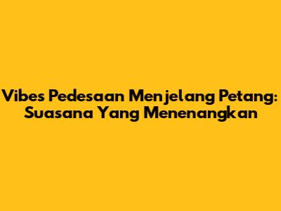 Vibes Pedesaan Menjelang Petang: Suasana Yang Menenangkan