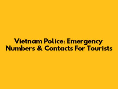 Vietnam Police: Emergency Numbers & Contacts For Tourists