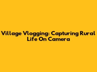 Village Vlogging: Capturing Rural Life On Camera