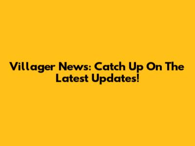 Villager News: Catch Up On The Latest Updates!