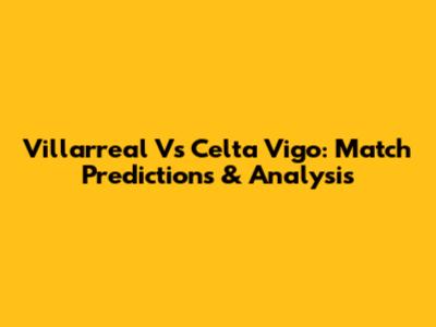 Villarreal Vs Celta Vigo: Match Predictions & Analysis
