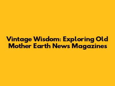 Vintage Wisdom: Exploring Old Mother Earth News Magazines