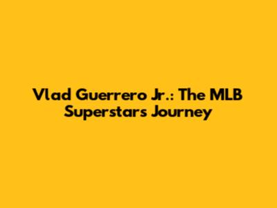 Vlad Guerrero Jr.: The MLB Superstar's Journey