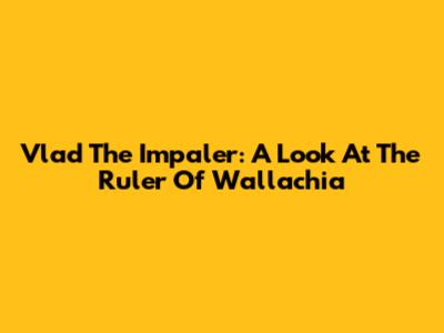 Vlad The Impaler: A Look At The Ruler Of Wallachia