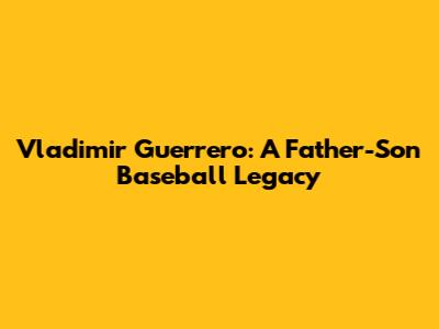 Vladimir Guerrero: A Father-Son Baseball Legacy