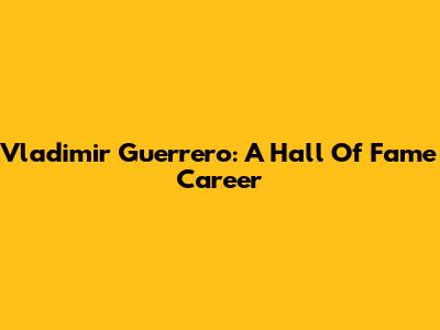 Vladimir Guerrero: A Hall Of Fame Career