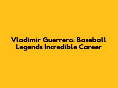 Vladimir Guerrero: Baseball Legend's Incredible Career