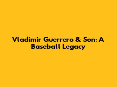 Vladimir Guerrero & Son: A Baseball Legacy