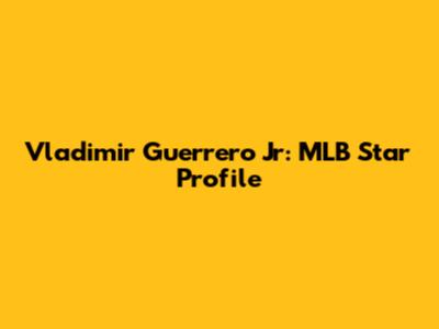 Vladimir Guerrero Jr: MLB Star Profile