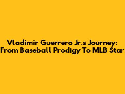 Vladimir Guerrero Jr.'s Journey: From Baseball Prodigy To MLB Star