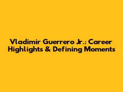 Vladimir Guerrero Jr.: Career Highlights & Defining Moments
