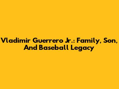 Vladimir Guerrero Jr.: Family, Son, And Baseball Legacy