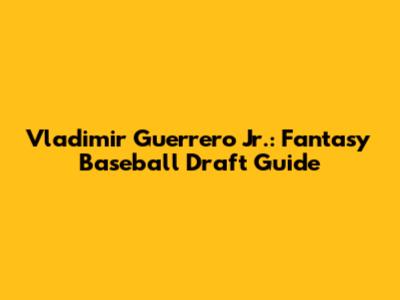 Vladimir Guerrero Jr.: Fantasy Baseball Draft Guide