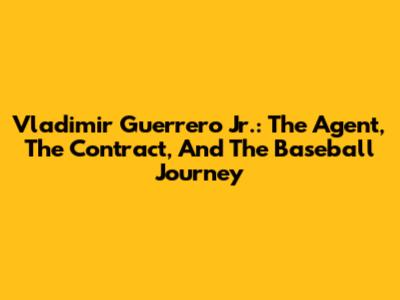 Vladimir Guerrero Jr.: The Agent, The Contract, And The Baseball Journey