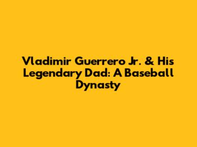 Vladimir Guerrero Jr. & His Legendary Dad: A Baseball Dynasty