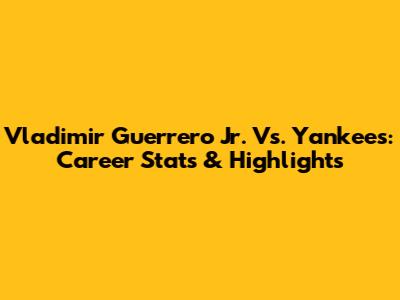 Vladimir Guerrero Jr. Vs. Yankees: Career Stats & Highlights
