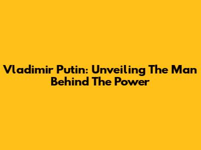 Vladimir Putin: Unveiling The Man Behind The Power