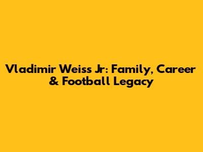 Vladimir Weiss Jr: Family, Career & Football Legacy