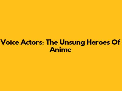 Voice Actors: The Unsung Heroes Of Anime