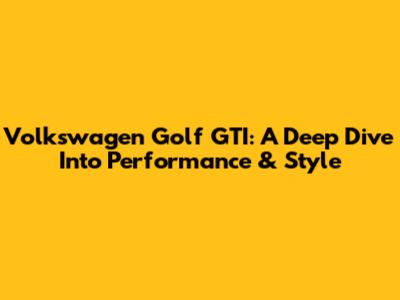 Volkswagen Golf GTI: A Deep Dive Into Performance & Style