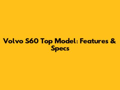 Volvo S60 Top Model: Features & Specs