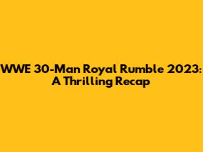 WWE 30-Man Royal Rumble 2023: A Thrilling Recap