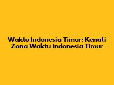 Waktu Indonesia Timur: Kenali Zona Waktu Indonesia Timur