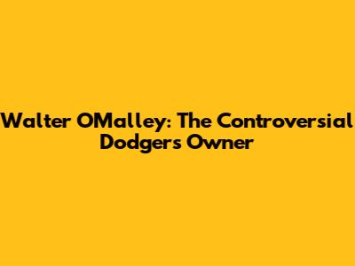 Walter O'Malley: The Controversial Dodgers Owner