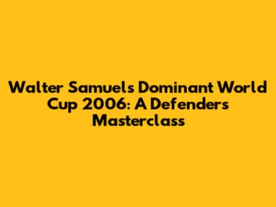 Walter Samuel's Dominant World Cup 2006: A Defender's Masterclass
