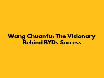 Wang Chuanfu: The Visionary Behind BYD's Success
