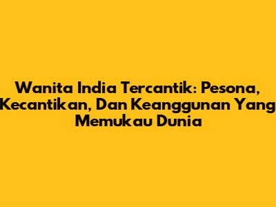 Wanita India Tercantik: Pesona, Kecantikan, Dan Keanggunan Yang Memukau Dunia