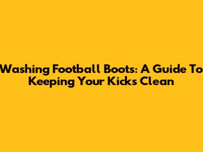 Washing Football Boots: A Guide To Keeping Your Kicks Clean