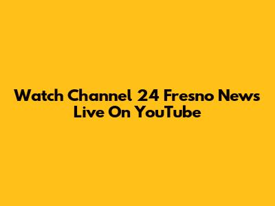 Watch Channel 24 Fresno News Live On YouTube