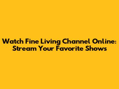 Watch Fine Living Channel Online: Stream Your Favorite Shows