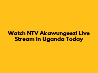 Watch NTV Akawungeezi Live Stream In Uganda Today