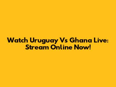 Watch Uruguay Vs Ghana Live: Stream Online Now!