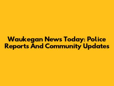 Waukegan News Today: Police Reports And Community Updates