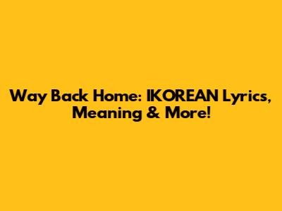 Way Back Home: IKOREAN Lyrics, Meaning & More!