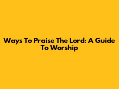 Ways To Praise The Lord: A Guide To Worship