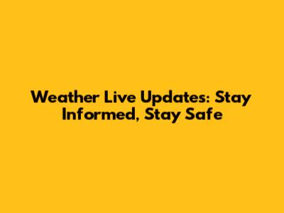 Weather Live Updates: Stay Informed, Stay Safe