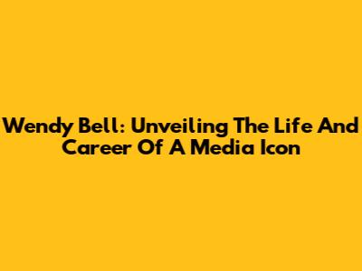 Wendy Bell: Unveiling The Life And Career Of A Media Icon