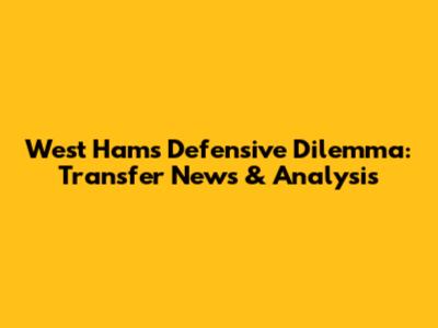 West Ham's Defensive Dilemma: Transfer News & Analysis