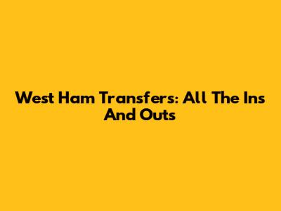 West Ham Transfers: All The Ins And Outs