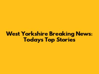 West Yorkshire Breaking News: Today's Top Stories