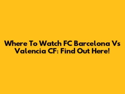 Where To Watch FC Barcelona Vs Valencia CF: Find Out Here!