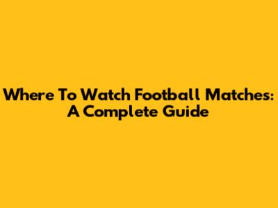 Where To Watch Football Matches: A Complete Guide
